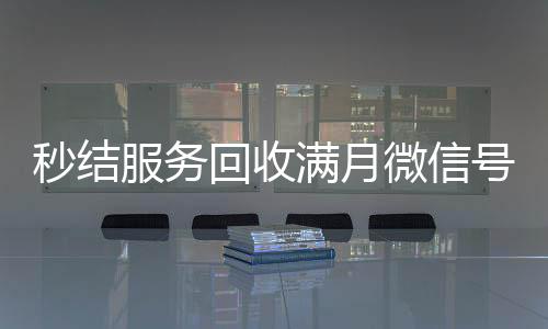 秒结服务回收满月微信号，轻松变现，立即行动！