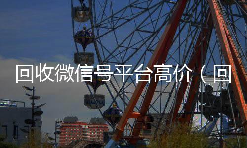 回收微信号平台高价(回收微信账号的平台)