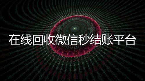 在线回收微信秒结账平台(24小时回收微信秒结平台)
