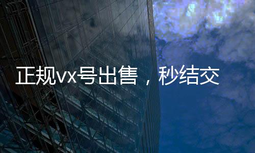 正规vx号出售，秒结交易，轻松获取优质社交资源