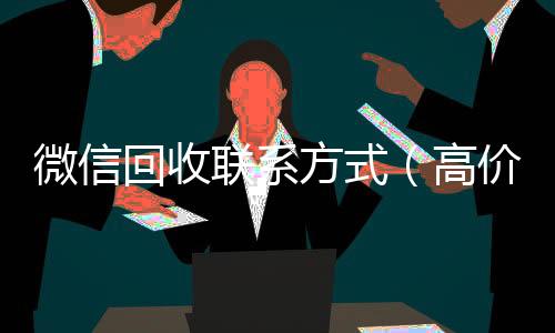 微信回收联系方式（高价回收微信500元秒结网站）