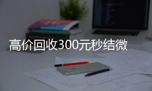 高价回收300元秒结微信(高价回收微信500元秒结)