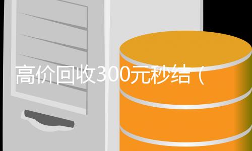 高价回收300元秒结(高价回收300元秒结微信是干嘛的)
