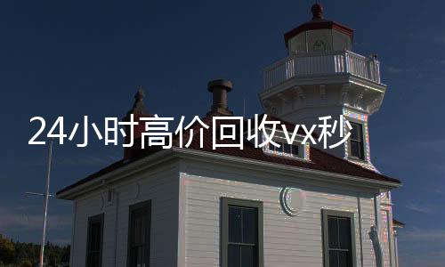 24小时高价回收vx秒结300(高价回收微信秒接)