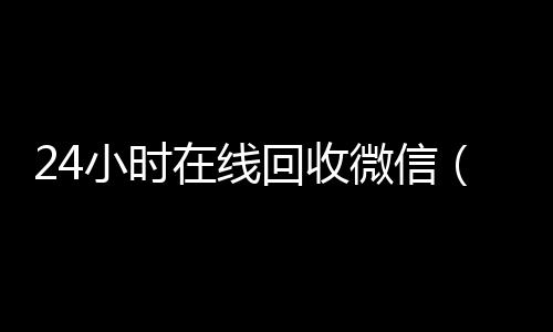 24小时在线回收微信(24小时在线回收微信账号现结)