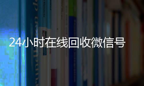 24小时在线回收微信号(2020年最新24小时回收微信号)