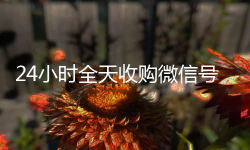 24小时全天收购微信号(大量收购微信号)