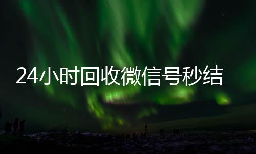 24小时回收微信号秒结平台（回收微信号24小时交易平台）